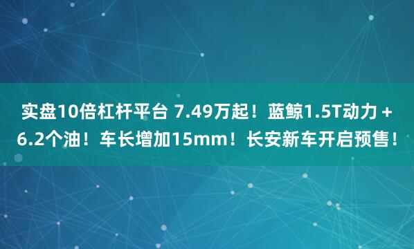 实盘10倍杠杆平台 7.49万起！蓝鲸1.5T动力＋6.2个油！车长增加15mm！长安新车开启预售！