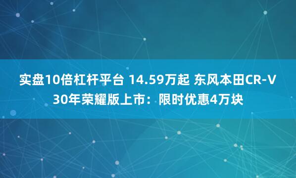实盘10倍杠杆平台 14.59万起 东风本田CR-V30年荣耀版上市：限时优惠4万块