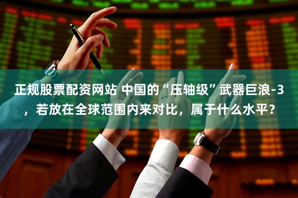 正规股票配资网站 中国的“压轴级”武器巨浪-3，若放在全球范围内来对比，属于什么水平？