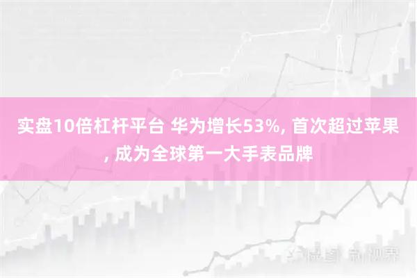 实盘10倍杠杆平台 华为增长53%, 首次超过苹果, 成为全球第一大手表品牌