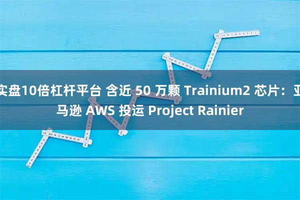 实盘10倍杠杆平台 含近 50 万颗 Trainium2 芯片：亚马逊 AWS 投运 Project Rainier