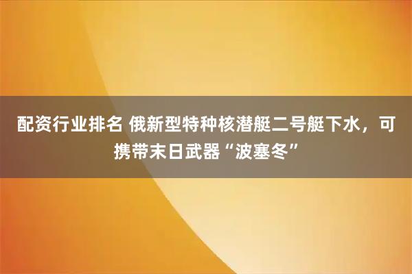 配资行业排名 俄新型特种核潜艇二号艇下水，可携带末日武器“波塞冬”