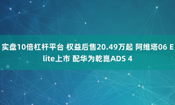 实盘10倍杠杆平台 权益后售20.49万起 阿维塔06 Elite上市 配华为乾崑ADS 4