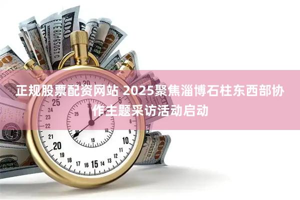 正规股票配资网站 2025聚焦淄博石柱东西部协作主题采访活动启动