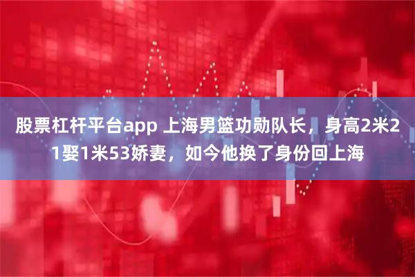 股票杠杆平台app 上海男篮功勋队长，身高2米21娶1米53娇妻，如今他换了身份回上海