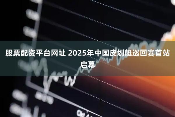 股票配资平台网址 2025年中国皮划艇巡回赛首站启幕