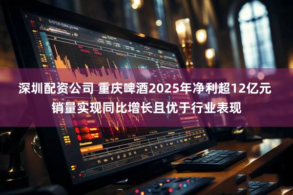 深圳配资公司 重庆啤酒2025年净利超12亿元 销量实现同比增长且优于行业表现