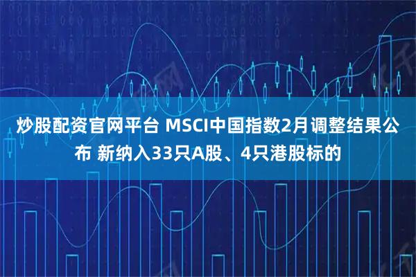 炒股配资官网平台 MSCI中国指数2月调整结果公布 新纳入33只A股、4只港股标的