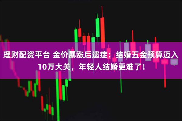 理财配资平台 金价暴涨后遗症：结婚五金预算迈入10万大关，年轻人结婚更难了！