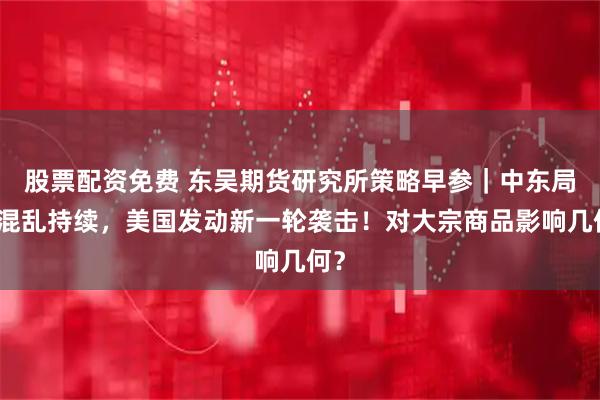 股票配资免费 东吴期货研究所策略早参｜中东局势混乱持续，美国发动新一轮袭击！对大宗商品影响几何？