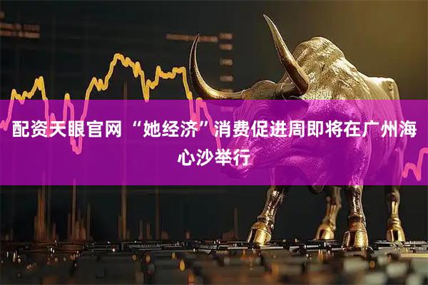 配资天眼官网 “她经济”消费促进周即将在广州海心沙举行
