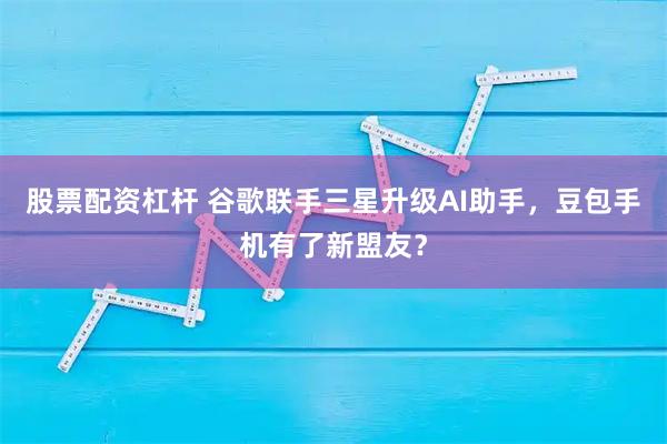 股票配资杠杆 谷歌联手三星升级AI助手，豆包手机有了新盟友？