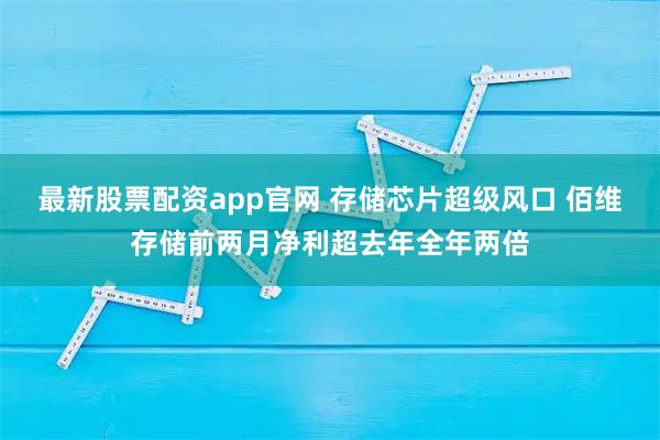 最新股票配资app官网 存储芯片超级风口 佰维存储前两月净利超去年全年两倍