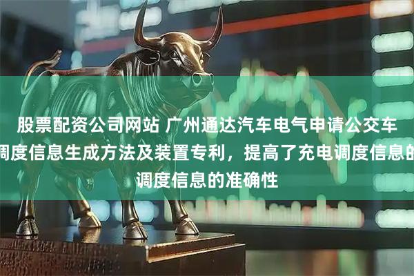 股票配资公司网站 广州通达汽车电气申请公交车辆充电调度信息生成方法及装置专利，提高了充电调度信息的准确性