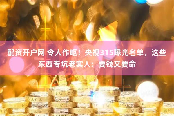 配资开户网 令人作呕！央视315曝光名单，这些东西专坑老实人：要钱又要命