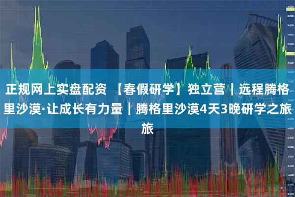 正规网上实盘配资 【春假研学】独立营｜远程腾格里沙漠·让成长有力量｜腾格里沙漠4天3晚研学之旅
