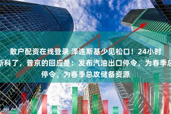 散户配资在线登录 泽连斯基少见松口！24小时内答应去莫斯科了，普京的回应是：发布汽油出口停令，为春季总攻储备资源