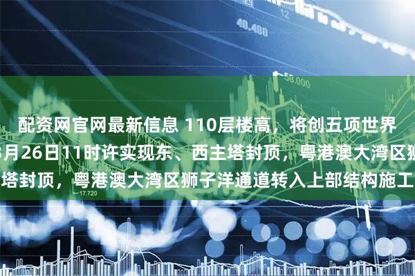 配资网官网最新信息 110层楼高，将创五项世界第一，这一超级工程在3月26日11时许实现东、西主塔封顶，粤港澳大湾区狮子洋通道转入上部结构施工阶段