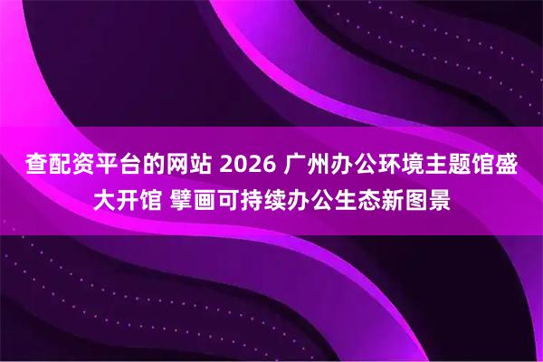 查配资平台的网站 2026 广州办公环境主题馆盛大开馆 擘画可持续办公生态新图景